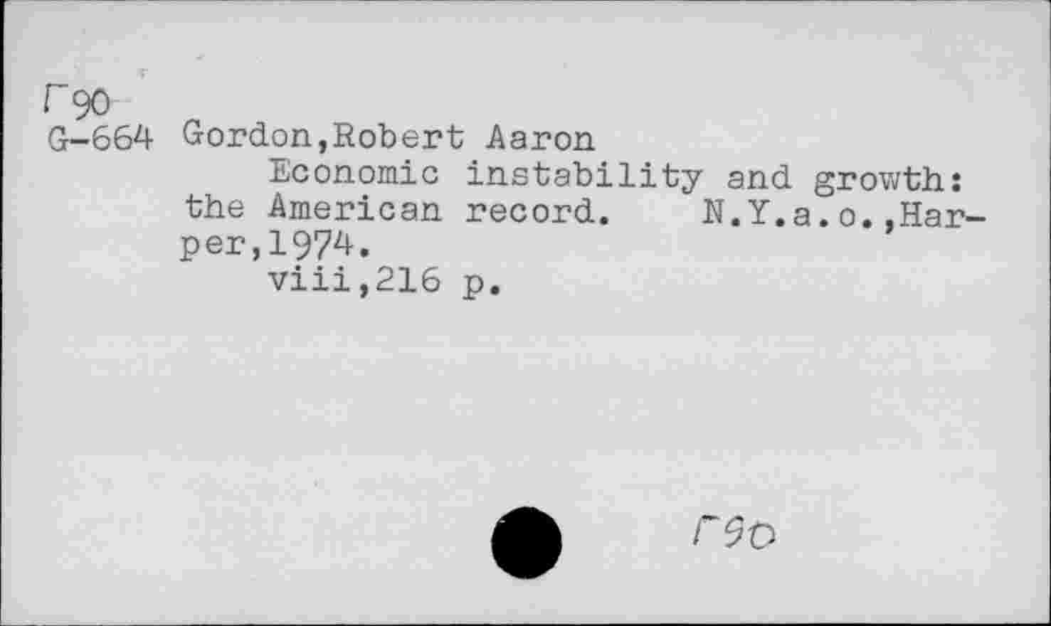 ﻿r 90
G-664 Gordon,Robert Aaron
Economic instability and growth: the American record. N.Y.a.o..Harper, 1974.
viii,216 p.
F9&